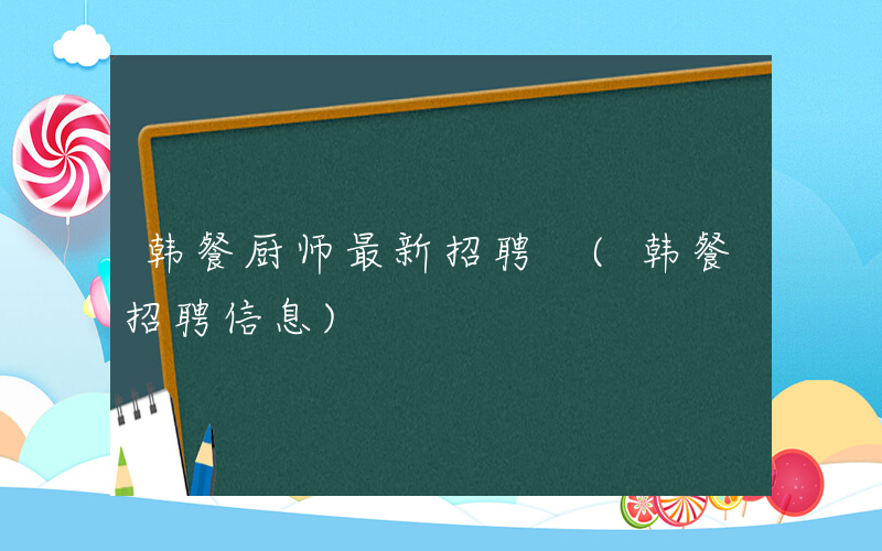 韩餐厨师最新招聘 (韩餐招聘信息)